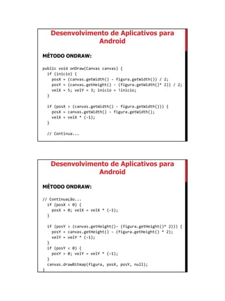 01/09/2015
54
Desenvolvimento de Aplicativos para
Android
MÉTODO ONDRAW:
public void onDraw(Canvas canvas) {
if (inicio) {
posX = (canvas.getWidth() - figura.getWidth()) / 2;
posY = (canvas.getHeight() - (figura.getWidth()* 2)) / 2;
velX = 5; velY = 3; inicio = !inicio;
}
if (posX > (canvas.getWidth() - figura.getWidth())) {
posX = canvas.getWidth() - figura.getWidth();
velX = velX * (-1);
}
// Continua...
Desenvolvimento de Aplicativos para
Android
MÉTODO ONDRAW:
// Continuação...
if (posX < 0) {
posX = 0; velX = velX * (-1);
}
if (posY > (canvas.getHeight()- (figura.getHeight()* 2))) {
posY = canvas.getHeight() - (figura.getHeight() * 2);
velY = velY * (-1);
}
if (posY < 0) {
posY = 0; velY = velY * (-1);
}
canvas.drawBitmap(figura, posX, posY, null);
}
 