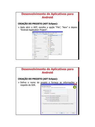 01/09/2015
8
Desenvolvimento de Aplicativos para
Android
CRIAÇÃO DO PROJETO (ADT Eclipse):
 Após abrir o ADT, escolha a opção “File”, “New” e depois
“Android Application Project”.
Desenvolvimento de Aplicativos para
Android
CRIAÇÃO DO PROJETO (ADT Eclipse):
 Defina o nome do projeto e forneça as informações a
respeito do SDK.
 