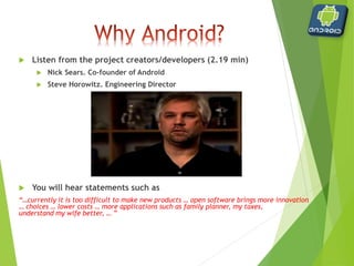  Listen from the project creators/developers (2.19 min)
 Nick Sears. Co‐founder of Android
 Steve Horowitz. Engineering Director
 You will hear statements such as
“…currently it is too difficult to make new products … open software brings more innovation
… choices … lower costs … more applications such as family planner, my taxes,
understand my wife better, … ”
 