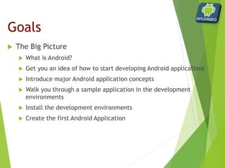  The Big Picture
 What is Android?
 Get you an idea of how to start developing Android
applications
 Introduce major Android application concepts
 Walk you through a sample application in the
development environments
 Install the development environments
 Create the first Android Application
Goals
 
