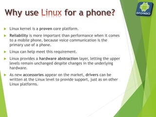  User applications, as well as core Android applications, are
written in the Java programming language and are compiled
into byte codes.
 Android byte codes are interpreted at runtime by an
interpreter known as the Dalvik virtual machine.
 Why another Virtual Machine?
 Android byte code files are logically equivalent to Java byte codes,
but they permit Android to
 run its applications in its own virtual environment that is free from
Sun’s licensing restrictions and
 an open platform upon which Google, and potentially the open source
community, can improve as necessary.
 Being optimized for low memory requirements
 The VM was slimmed down to use less space
 The constant pool has been modified to use only 32-bit indexes to
simplify the interpreter
 