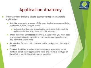 Android Development
Applications are composed of:
o Activities
 Visual user interface for one focused endeavor
o Services
 Runs in the background for an indefinite period of time
Intents
 Asynchronous/ synchronous messaging
 URL dispatching on steroids
 Glues many Activities and Services together to make an application
 Provides interactivity between applications
 