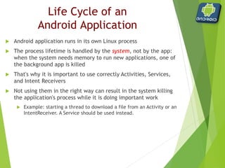  Android determines which process to kill when low on memory
with this priority:
 Foreground process: is one that is required for what the user is
currently doing (UI interaction, handling an Intent, etc.)
 Visible process: is one holding an Activity that is visible to the user
on-screen but not in the foreground (a foreground window leaves
this visible in the background)
 Service process: is one holding a Service that is invisible to the
user, but is doing something valuable (e.g. Playing music)
 Background process: is one holding an Activity that is not currently
visible to the user
 Empty process: is one that doesn't hold any active application
components. It is kept only as a cache to improve startup time the
next time an application's component needs to run
Process priority
 