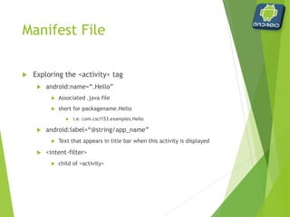 Manifest File
 Exploring the <intent-filter> tag
 <action android:name="android.intent.action.MAIN" />
 Indicates this is the main entry point of the application
 <category android:name="android.intent.category.LAUNCHER" />
 Indicates that the activity should be launched
 Without these lines, the application is started but no activity is
presented
 intent-filters ‘filter’ what an object can do – if there is no action defined
within the filter, they implicitly deny that the action can be performed
 
