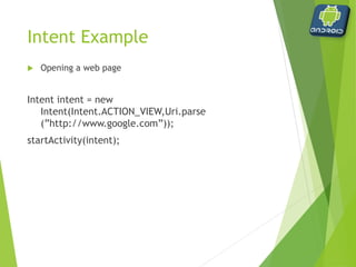 Intent Example
 Opening an Activity
Intent intent = new Intent(this, Screen2.class);
startActivity(intent);
 this refers to the current activity
 Screen2.class refers to the class file associated with the new
activity to be opened
 implies a corresponding Sreen2.java file exists
 activity MUST be referenced in the manifest file
 
