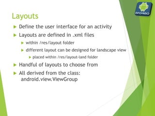 Layouts
 Available layouts
 AbsoluteLayout
 Deprecated as of 1.5
 Allows specific x, y coordinates
 LinearLayout
 Default
 Allows child items to be placed in a single row or column
 RelativeLayout
 Allows child itmes to be placed relative to each other
 TableLayout
 Allows child items to be placed in multiple rows and columns
 FrameLayout
 Allows child items to be stacked on one another
 We will not cover
 