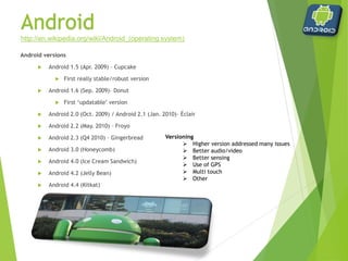 Android
Android versions
 Android 1.5 (Apr. 2009) – Cupcake
 First really stable/robust version
 Android 1.6 (Sep. 2009)– Donut
 First ‘updatable’ version
 Android 2.0 (Oct. 2009) / Android 2.1 (Jan. 2010)– Éclair
 Android 2.2 (May. 2010) – Froyo
 Android 2.3 (Q4 2010) – Gingerbread
 Android 3.0 (Honeycomb)
 Android 4.0 (Ice Cream Sandwich)
 Android 4.2 (Jelly Bean)
 Android 4.4 (Kitkat)
http://en.wikipedia.org/wiki/Android_(operating system)
Versioning
 Higher version addressed many issues
 Better audio/video
 Better sensing
 Use of GPS
 Multi touch
 Other
 