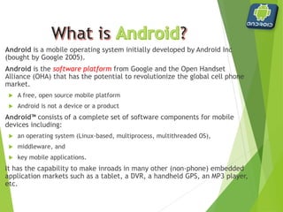  Android is a mobile operating system initially developed by
Android Inc (bought by Google 2005).
 Android is the software platform from Google and the
Open Handset Alliance (OHA) that has the potential to
revolutionize the global cell phone market.
 A free, open source mobile platform
 Android is not a device or a product
 Android™ consists of a complete set of software components for
mobile devices including:
 an operating system (Linux-based, multiprocess, multithreaded OS),
 middleware, and
 key mobile applications.
 It has the capability to make inroads in many other (non‐phone)
embedded application markets such as a tablet, a DVR, a
handheld GPS, an MP3 player, etc.
 