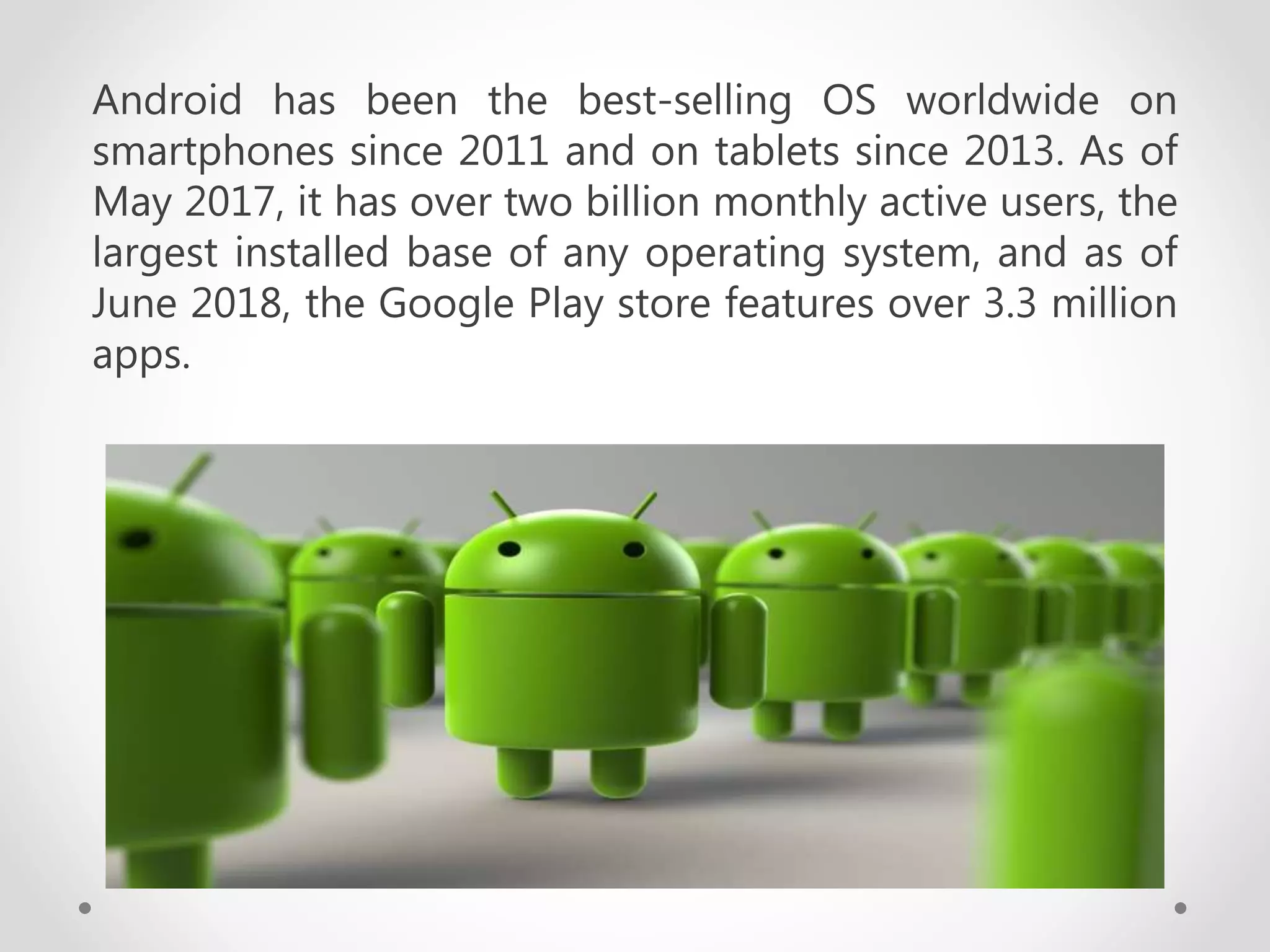Android has been the best-selling OS worldwide on
smartphones since 2011 and on tablets since 2013. As of
May 2017, it has over two billion monthly active users, the
largest installed base of any operating system, and as of
June 2018, the Google Play store features over 3.3 million
apps.
 