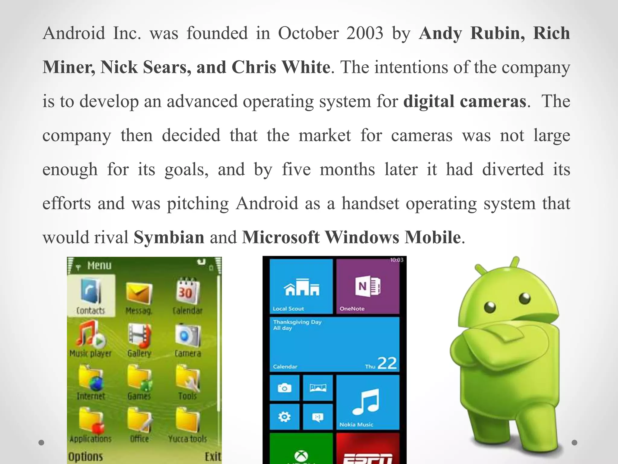 Android Inc. was founded in October 2003 by Andy Rubin, Rich
Miner, Nick Sears, and Chris White. The intentions of the company
is to develop an advanced operating system for digital cameras. The
company then decided that the market for cameras was not large
enough for its goals, and by five months later it had diverted its
efforts and was pitching Android as a handset operating system that
would rival Symbian and Microsoft Windows Mobile.
 