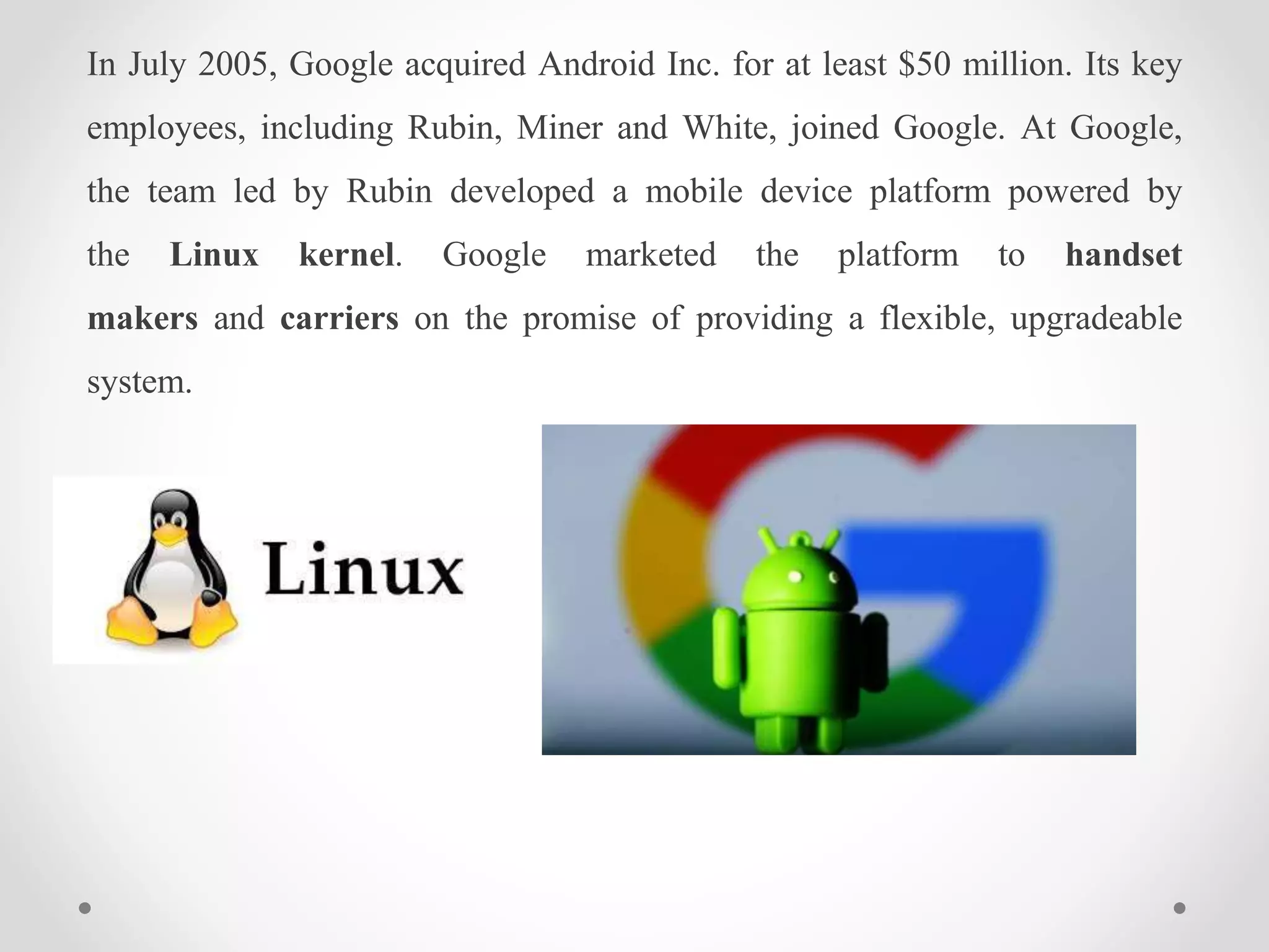 In July 2005, Google acquired Android Inc. for at least $50 million. Its key
employees, including Rubin, Miner and White, joined Google. At Google,
the team led by Rubin developed a mobile device platform powered by
the Linux kernel. Google marketed the platform to handset
makers and carriers on the promise of providing a flexible, upgradeable
system.
 