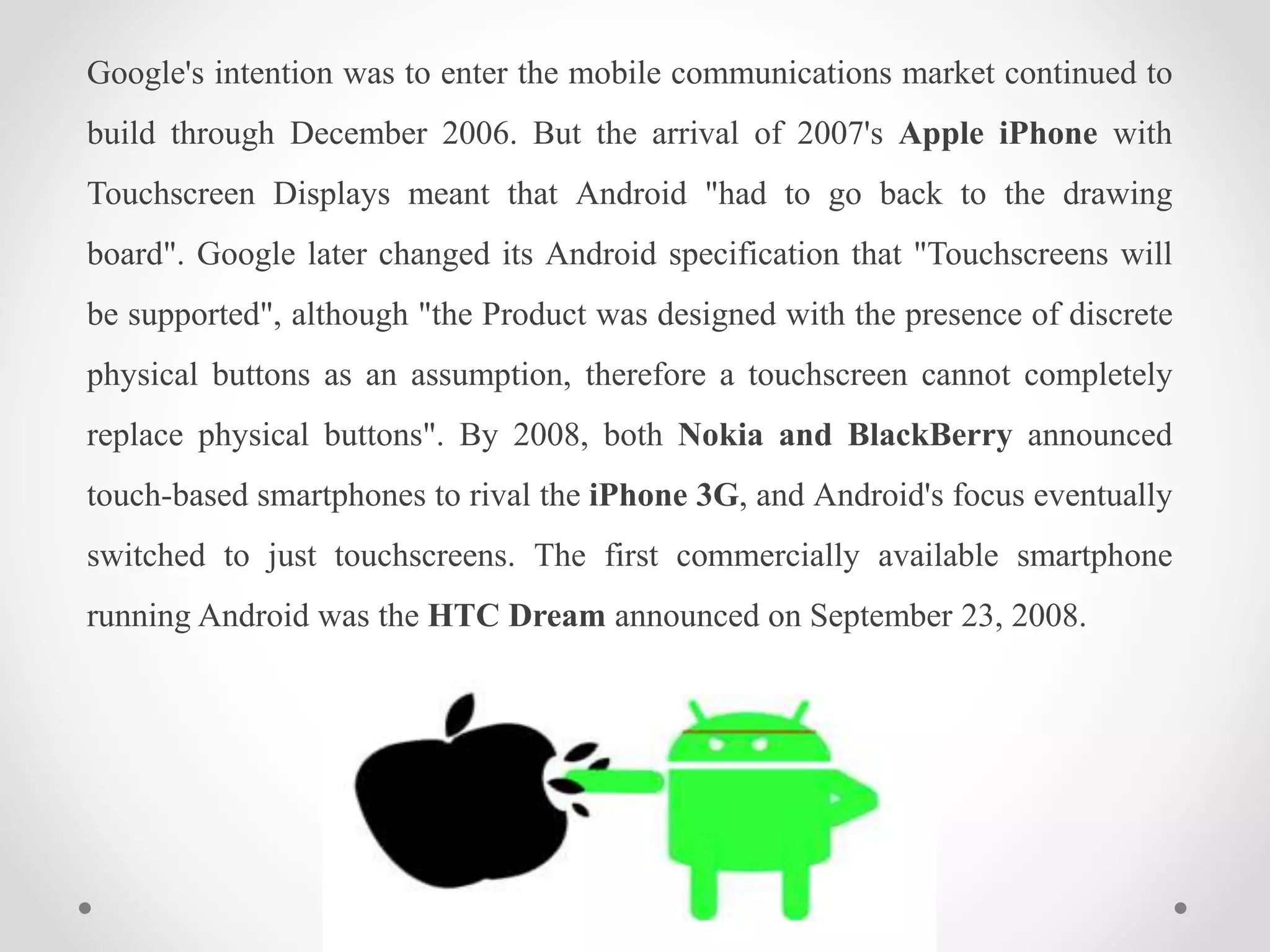 Google's intention was to enter the mobile communications market continued to
build through December 2006. But the arrival of 2007's Apple iPhone with
Touchscreen Displays meant that Android "had to go back to the drawing
board". Google later changed its Android specification that "Touchscreens will
be supported", although "the Product was designed with the presence of discrete
physical buttons as an assumption, therefore a touchscreen cannot completely
replace physical buttons". By 2008, both Nokia and BlackBerry announced
touch-based smartphones to rival the iPhone 3G, and Android's focus eventually
switched to just touchscreens. The first commercially available smartphone
running Android was the HTC Dream announced on September 23, 2008.
 