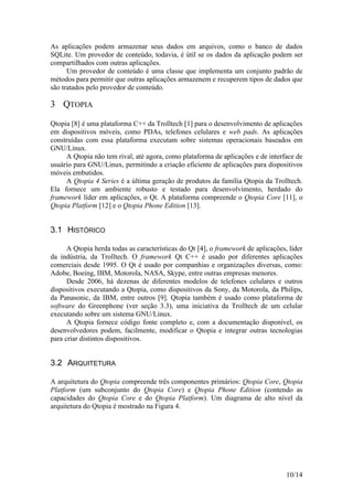 10/14
As aplicações podem armazenar seus dados em arquivos, como o banco de dados
SQLite. Um provedor de conteúdo, todavia, é útil se os dados da aplicação podem ser
compartilhados com outras aplicações.
Um provedor de conteúdo é uma classe que implementa um conjunto padrão de
métodos para permitir que outras aplicações armazenem e recuperem tipos de dados que
são tratados pelo provedor de conteúdo.
3 QTOPIA
Qtopia [8] é uma plataforma C++ da Trolltech [1] para o desenvolvimento de aplicações
em dispositivos móveis, como PDAs, telefones celulares e web pads. As aplicações
construídas com essa plataforma executam sobre sistemas operacionais baseados em
GNU/Linux.
A Qtopia não tem rival, até agora, como plataforma de aplicações e de interface de
usuário para GNU/Linux, permitindo a criação eficiente de aplicações para dispositivos
móveis embutidos.
A Qtopia 4 Series é a última geração de produtos da família Qtopia da Trolltech.
Ela fornece um ambiente robusto e testado para desenvolvimento, herdado do
framework líder em aplicações, o Qt. A plataforma compreende o Qtopia Core [11], o
Qtopia Platform [12] e o Qtopia Phone Edition [13].
3.1 HISTÓRICO
A Qtopia herda todas as características do Qt [4], o framework de aplicações, líder
da indústria, da Trolltech. O framework Qt C++ é usado por diferentes aplicações
comerciais desde 1995. O Qt é usado por companhias e organizações diversas, como:
Adobe, Boeing, IBM, Motorola, NASA, Skype, entre outras empresas menores.
Desde 2006, há dezenas de diferentes modelos de telefones celulares e outros
dispositivos executando a Qtopia, como dispositivos da Sony, da Motorola, da Philips,
da Panasonic, da IBM, entre outros [9]. Qtopia também é usado como plataforma de
software do Greenphone (ver seção 3.3), uma iniciativa da Trolltech de um celular
executando sobre um sistema GNU/Linux.
A Qtopia fornece código fonte completo e, com a documentação disponível, os
desenvolvedores podem, facilmente, modificar o Qtopia e integrar outras tecnologias
para criar distintos dispositivos.
3.2 ARQUITETURA
A arquitetura do Qtopia compreende três componentes primários: Qtopia Core, Qtopia
Platform (um subconjunto do Qtopia Core) e Qtopia Phone Edition (contendo as
capacidades do Qtopia Core e do Qtopia Platform). Um diagrama de alto nível da
arquitetura do Qtopia é mostrado na Figura 4.
 
