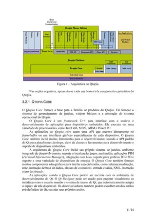 11/14
Figura 4 – Arquitetura do Qtopia.
Nas seções seguintes, apresenta-se cada um desses três componentes primários do
Qtopia.
3.2.1 QTOPIA CORE
O Qtopia Core fornece a base para a família de produtos do Qtopia. Ele fornece o
sistema de gerenciamento de janelas, widgets básicos e a abstração do sistema
operacional do Qtopia.
O Qtopia Core é um framework C++ para interface com o usuário e
desenvolvimento de aplicações para dispositivos embutidos. Ele executa em uma
variedade de processadores, como Intel x86, MIPS, ARM e Power PC.
As aplicações do Qtopia core usam uma API que escreve diretamente no
framebuffer ou usa interfaces gráficas especializadas de cada dispositivo. O Qtopia
Core também inclui muitas ferramentas para o desenvolvimento usando a API padrão
do Qt para plataformas desktops, além de classes e ferramentas para desenvolvimento e
suporte de dispositivos embutidos.
A arquitetura do Qtopia Core inclui seu próprio sistema de janelas, ambiente
integrado de desenvolvimento, suporte a localização, jogos, multimídia, aplicações PIM
(Personal Information Manager), integração com Java, suporte para gráficos 2D e 3D e
suporte a uma variadade de dispositivos de entrada. O Qtopia Core também fornece
muitos componentes não-gráficos para tarefas especializadas, como internacionalização,
rede, interação de base de dados, classes de containers, entrada e saída, XML, interação
e uso de threads.
As aplicações usando o Qtopia Core podem ser escritas com os ambientes de
desenvolvimento do Qt. O Qt Designer pode ser usado para projetar visualmente as
interfaces com o usuário usando o sistema de layout do Qt, que automaticamente adapta
o espaço da tela disponível. Os desenvolvedores também podem escolher um dos estilos
pré-definidos do Qt, ou criar seus próprios estilos.
 