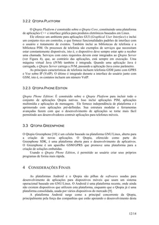 12/14
3.2.2 QTOPIA PLATFORM
O Qtopia Platform é construído sobre o Qtopia Core, constituindo uma plataforma
de aplicações C++ e interface gráfica para produtos eletrônicos baseados em Linux.
Ele oferece um ambiente para aplicações GUI (Graphical User Interface) e inclui
um conjunto rico em controles, o que fornece funcionalidades padrões de interface com
o usuário e tratamento de eventos. Também inclui as bibliotecas de telefonia e a
biblioteca PIM. Os processos de telefonia são exemplos de serviços que necessitam
estar constantemente disponíveis, isto é, o dispositivo deve sempre estar apto a receber
uma chamada. Serviços com estes requisitos devem estar integrados ao Qtopia Server
(ver Figura 4), que, ao contrário das aplicações, está sempre em execução. Uma
máquina virtual Java (JVM) também é integrada. Quando uma aplicação Java é
carregada, o Qtopia Server carrega a JVM, passando a aplicação Java como parâmetro.
As principais características de telefonia incluem telefonia GSM junto com GPRS
e Voz sobre IP (VoIP). O último é integrado durante a interface do usuário junto com
GSM, isto é, os contatos incluem um número VoIP.
3.2.3 QTOPIA PHONE EDITION
Qtopia Phone Edition: É construído sobre o Qtopia Platform para incluir todo o
conjunto de aplicações Qtopia nativas. Isso inclui aplicações PIM, aplicações
multimídia e aplicações de mensagens. Ele fornece independência de plataforma e é
aprimorado com aplicações pré-definidas. Sua estrutura modular e ferramentas
avançadas fazem com que o desenvolvimento de aplicações se torne mais fácil
permitindo aos desenvolvedores contruir aplicações para telefones móveis.
3.3 QTOPIA GREENPHONE
O Qtopia Greenphone [10] é um celular baseado na plataforma GNU/Linux, aberto para
a criação de novas aplicações. O Qtopia, oferecido como parte do
Greenphone SDK, é uma plataforma aberta para o desenvolvimento de aplicativos.
O Greenphone é um aparelho GSM/GPRS que promove uma plataforma para a
criação de soluções embutidas.
Usando o Qtopia Phone Edition, é permitido ao usuário criar seus próprios
programas de forma mais rápida.
4 CONSIDERAÇÕES FINAIS
As plataformas Android e o Qtopia são pilhas de softwares usadas para
desenvolvimento de aplicações para dispositivos móveis que usam um sistema
operacional baseado em GNU/Linux. O Android é uma plataforma recente, onde ainda
não existem dispositivos que utilizem esta plataforma, enquanto que o Qtopia já é uma
plataforma consolidada, usada por vários dispositivos do mercado [9].
A plataforma Android surge como a principal concorrente da Qtopia,
principalmente pela força das companhias que estão apoiando o desenvolvimento desta
 