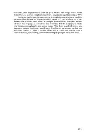 13/14
plataforma, além da promessa da OHA de que a Android terá código aberto. Porém,
dispositivos que utilizam essa plataforma só serão lançados na segunda metade de 2008.
Ambas as plataformas oferecem suporte às principais características e requisitos
que uma aplicação para um dispositivo móvel requer: API para telefonia, APIs para
interface com o usuário, entre outras. A vantagem de se escolher a plataforma Android
advém do fato de que pode se fazer uso mais facilmente de todos as aplicações criadas
pela Google, como aplicações com uso de mapas. Além disso, a Android fornece uma
abordagem bastante simples para a modelagem de aplicações que venham a utilizar essa
plataforma. Porém, o Qtopia já fornece várias APIs e classes que herdam todas as
características do framework Qt, amplamente usado por aplicações de diversas áreas.
 