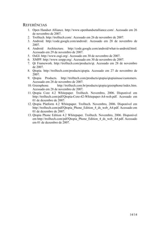 14/14
REFERÊNCIAS
1. Open Handset Alliance. http://www.openhandsetalliance.com/. Acessado em 26
de novembro de 2007.
2. Trolltech. http://trolltech.com/. Acessado em 26 de novembro de 2007.
3. Android. http://code.google.com/android/. Acessado em 28 de novembro de
2007.
4. Android Architecture. http://code.google.com/android/what-is-android.html.
Acessado em 29 de novembro de 2007.
5. OsGI. http://www.osgi.org/. Acessado em 30 de novembro de 2007.
6. XMPP. http://www.xmpp.org/. Acessado em 30 de novembro de 2007.
7. Qt Framework. http://trolltech.com/products/qt. Acessado em 28 de novembro
de 2007.
8. Qtopia. http://trolltech.com/products/qtopia. Acessado em 27 de novembro de
2007.
9. Qtopia Products. http://trolltech.com/products/qtopia/qtopiainuse/customers.
Acessado em 28 de novembro de 2007.
10. Greenphone. http://trolltech.com.br/products/qtopia/greenphone/index.htm.
Acessado em 28 de novembro de 2007.
11. Qtopia Core 4.2 Whitepaper. Trolltech. Novembro, 2006. Disponível em
http://trolltech.com/pdf/Qtopia-Core-42-Whitepaper-A4-web.pdf. Acessado em
01 de dezembro de 2007.
12. Qtopia Platform 4.2 Whitepaper. Trolltech. Novembro, 2006. Disponível em
http://trolltech.com/pdf/Qtopia_Phone_Edition_4_ds_web_A4.pdf. Acessado em
01 de dezembro de 2007.
13. Qtopia Phone Edition 4.2 Whitepaper. Trolltech. Novembro, 2006. Disponível
em http://trolltech.com/pdf/Qtopia_Phone_Edition_4_ds_web_A4.pdf. Acessado
em 01 de dezembro de 2007.
 