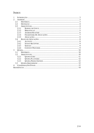 2/14
ÍNDICE
1 INTRODUÇÃO ............................................................................................................. 3
2 ANDROID................................................................................................................... 3
2.1 HISTÓRICO......................................................................................................... 3
2.2 DEFINIÇÃO ........................................................................................................ 4
2.3 ARQUITETURA ................................................................................................... 4
2.3.1 KERNEL DO LINUX..................................................................................... 5
2.3.2 BIBLIOTECAS ............................................................................................. 5
2.3.3 ANDROID RUNTIME ................................................................................... 6
2.3.4 FRAMEWORK DE APLICAÇÕES................................................................... 7
2.3.5 APLICAÇÕES .............................................................................................. 8
2.4 BLOCO DE APLICAÇÕES..................................................................................... 8
2.4.1 ACTIVITY................................................................................................... 8
2.4.2 INTENT RECEPTOR..................................................................................... 9
2.4.3 SERVICE .................................................................................................... 9
2.4.4 CONTENT PROVIDER.................................................................................. 9
3 QTOPIA.................................................................................................................... 10
3.1 HISTÓRICO....................................................................................................... 10
3.2 ARQUITETURA ................................................................................................. 10
3.2.1 QTOPIA CORE .......................................................................................... 11
3.2.2 QTOPIA PLATFORM.................................................................................. 12
3.2.3 QTOPIA PHONE EDITION .......................................................................... 12
3.3 QTOPIA GREENPHONE ..................................................................................... 12
4 CONSIDERAÇÕES FINAIS.......................................................................................... 12
REFERÊNCIAS .................................................................................................................. 14
 