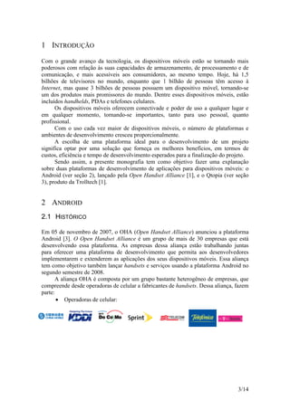 3/14
1 INTRODUÇÃO
Com o grande avanço da tecnologia, os dispositivos móveis estão se tornando mais
poderosos com relação às suas capacidades de armazenamento, de processamento e de
comunicação, e mais acessíveis aos consumidores, ao mesmo tempo. Hoje, há 1,5
bilhões de televisores no mundo, enquanto que 1 bilhão de pessoas têm acesso à
Internet, mas quase 3 bilhões de pessoas possuem um dispositivo móvel, tornando-se
um dos produtos mais promissores do mundo. Dentre esses dispositivos móveis, estão
incluídos handhelds, PDAs e telefones celulares.
Os dispositivos móveis oferecem conectivade e poder de uso a qualquer lugar e
em qualquer momento, tornando-se importantes, tanto para uso pessoal, quanto
profissional.
Com o uso cada vez maior de dispositivos móveis, o número de plataformas e
ambientes de desenvolvimento cresceu proporcionalmente.
A escolha de uma plataforma ideal para o desenvolvimento de um projeto
significa optar por uma solução que forneça os melhores benefícios, em termos de
custos, eficiência e tempo de desenvolvimento esperados para a finalização do projeto.
Sendo assim, a presente monografia tem como objetivo fazer uma explanação
sobre duas plataformas de desenvolvimento de aplicações para dispositivos móveis: o
Android (ver seção 2), lançado pela Open Handset Alliance [1], e o Qtopia (ver seção
3), produto da Trolltech [1].
2 ANDROID
2.1 HISTÓRICO
Em 05 de novembro de 2007, o OHA (Open Handset Alliance) anunciou a plataforma
Android [3]. O Open Handset Alliance é um grupo de mais de 30 empresas que está
desenvolvendo essa plataforma. As empresas dessa aliança estão trabalhando juntas
para oferecer uma plataforma de desenvolvimento que permita aos desenvolvedores
implementarem e extenderem as aplicações dos seus dispositivos móveis. Essa aliança
tem como objetivo também lançar handsets e serviços usando a plataforma Android no
segundo semestre de 2008.
A aliança OHA é composta por um grupo bastante heterogêneo de empresas, que
compreende desde operadoras de celular a fabricantes de handsets. Dessa aliança, fazem
parte:
 Operadoras de celular:
 