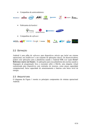 4/14
 Companhias de semicondutores:
 Fabricantes de handset:
 Companhias de software:
2.2 DEFINIÇÃO
Android é uma pilha de softwares para dispositivos móveis que inclui um sistema
operacional, um middleware e um conjunto de aplicações chaves. Os desenvolvedores
podem criar aplicações para a plataforma usando o Android SDK (ver seção Error!
Reference source not found.). As aplicações para essa plataforma são escritas usando a
linguagem de programação Java e executam sobre o Dalvik, uma máquina virtual
customizada para dispositivos com restrições de recursos, como pouca capacidade
computacional, baixa capacidade de armazenamento e baterias com baixo nível de
energia.
2.3 ARQUITETURA
O diagrama da Figura 1 mostra os principais componentes do sistema operacional
Android.
 