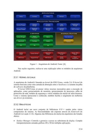 5/14
Figura 1 – Arquitetura do Android. Fonte: [4].
Nas seções seguintes, realiza-se uma explicação sobre os módulos da arquitetura
Android.
2.3.1 KERNEL DO LINUX
A arquitetura do Android é baseada no kernel do GNU/Linux, versão 2.6. O kernel do
sistema funciona como uma camada de abstração entre o hardware e o restante da pilha
de softwares da plataforma.
O kernel GNU/Linux já possui vários recursos necessários para a execução de
aplicações, como gerenciamento de memória, gerenciamento de processos, pilha de
protocolos de rede, módulo de segurança e vários módulos do núcleo de infra-estrutura.
Como o sistema operacional é conhecido, também facilita o surgimento de melhorias
aos drivers já existentes.
2.3.2 BIBLIOTECAS
O Android inclui um novo conjunto de bibliotecas C/C++ usados pelos vários
componentes do sistema. As funcionalidades são expostas através do framework do
Android (ver seção 2.3.4). Algumas das bibliotecas do núcleo da arquitetura são listadas
abaixo:
 Surface Manager: Controla e gerencia o acesso ao subsistema de display. Compõe
transparentemente camadas gráficas 2D e 3D de múltiplas aplicações.
 