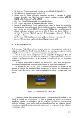 6/14
 3D libraries: Uma implementação baseada na especificação do OpenGL 1.0.
 SGL: Biblioteca usa para compor gráficos 2D.
 Media libraries: Essas bibliotecas suportam playback e gravação de muitos
formatos de áudio e de vídeo, bem como imagens estáticas, incluindo MPEG4,
H.264, MP3, AAC, AMR, JPG e PNG.
 FreeType: É uma biblioteca usada para renderizar fontes.
 SSL: Fornece encriptação de dados enviados pela Internet.
 SQLite: É uma biblioteca C que implementa um banco de dados SQL embutido.
Programas que usam a biblioteca SQLite podem ter acesso a banco de dados SQL
sem executar um processo RDBMS em separado. SQLite não é uma biblioteca de
cliente usada para conectar com um servidor de banco de dados. SQLite é o
servidor. A biblioteca SQLite lê e escreve diretamente para e do arquivo do banco
de dados no disco.
 LibWebCore: Biblioteca base para o navegador do Android e visões da web.
 System C Library: Uma implementação do libc derivada do BSD.
2.3.3 ANDROID RUNTIME
Toda aplicação Android executa seu próprio processo, com sua própria instância da
máquina virtual Dalvik. Dalvik foi escrito de forma que um dispositivo possa executar
múltiplas máquinas virtuais concorrentemente de maneira eficiente.
Dalvik executa classes compiladas por um compilador da linguagem Java. Os
arquivos .class gerados são transformados no formato .dex pela ferramenta dx, incluída
no SDK (Software Development Kit) do Android. Esses arquivos .dex são executados
pelo Dalvik.
A máquina virtual Dalvik também usa o kernel do GNU/Linux para prover a
funcionalidade de múltiplas threads e gerenciamento de memória de baixo nível.
O componente em azul da Figura 2 contém um conjunto de bibliotecas que
fornece a maioria das funcionalidades disponíveis no núcleo das bibliotecas da
linguagem Java. Isso inclui classes para manipulação de arquivos, entrada e saída, entre
outros.
Figura 2 – Android Runtime. Fonte: [4].
Uma das primeiras diferenças de Dalvik para a máquina virtual Java (JVM) é que
Dalvik é baseado em registradores e a JVM é baseada em pilhas. A escolha da
abordagem baseada em registradores traz um benefício em ambientes restritos, como
telefones celulares, e uma análise mais aprofundada concluiu que máquinas virtuais
baseadas em registradores executam mais rapidamente os programas do que máquinas
baseadas em pilhas.
 