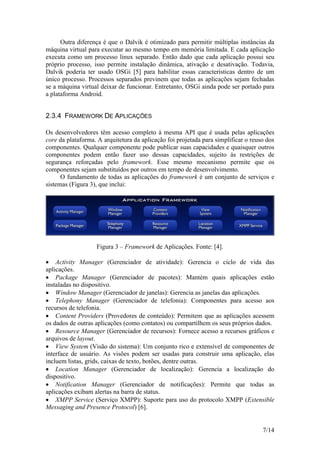 7/14
Outra diferença é que o Dalvik é otimizado para permitir múltiplas instâncias da
máquina virtual para executar ao mesmo tempo em memória limitada. E cada aplicação
executa como um processo linux separado. Então dado que cada aplicação possui seu
próprio processo, isso permite instalação dinâmica, ativação e desativação. Todavia,
Dalvik poderia ter usado OSGi [5] para habilitar essas características dentro de um
único processo. Processos separados previnem que todas as aplicações sejam fechadas
se a máquina virtual deixar de funcionar. Entretanto, OSGi ainda pode ser portado para
a plataforma Android.
2.3.4 FRAMEWORK DE APLICAÇÕES
Os desenvolvedores têm acesso completo à mesma API que é usada pelas aplicações
core da plataforma. A arquitetura da aplicação foi projetada para simplificar o reuso dos
componentes. Qualquer componente pode publicar suas capacidades e quaisquer outros
componentes podem então fazer uso dessas capacidades, sujeito às restrições de
segurança reforçadas pelo framework. Esse mesmo mecanismo permite que os
componentes sejam substituídos por outros em tempo de desenvolvimento.
O fundamento de todas as aplicações do framework é um conjunto de serviços e
sistemas (Figura 3), que inclui:
Figura 3 – Framework de Aplicações. Fonte: [4].
 Activity Manager (Gerenciador de atividade): Gerencia o ciclo de vida das
aplicações.
 Package Manager (Gerenciador de pacotes): Mantém quais aplicações estão
instaladas no dispositivo.
 Window Manager (Gerenciador de janelas): Gerencia as janelas das aplicações.
 Telephony Manager (Gerenciador de telefonia): Componentes para acesso aos
recursos de telefonia.
 Content Providers (Provedores de conteúdo): Permitem que as aplicações acessem
os dados de outras aplicações (como contatos) ou compartilhem os seus próprios dados.
 Resource Manager (Gerenciador de recursos): Fornece acesso a recursos gráficos e
arquivos de layout.
 View System (Visão do sistema): Um conjunto rico e extensível de componentes de
interface de usuário. As visões podem ser usadas para construir uma aplicação, elas
incluem listas, grids, caixas de texto, botões, dentre outras.
 Location Manager (Gerenciador de localização): Gerencia a localização do
dispositivo.
 Notification Manager (Gerenciador de notificações): Permite que todas as
aplicações exibam alertas na barra de status.
 XMPP Service (Serviço XMPP): Suporte para uso do protocolo XMPP (Extensible
Messaging and Presence Protocol) [6].
 