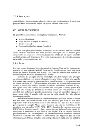 8/14
2.3.5 APLICAÇÕES
Android fornece um conjunto de aplicações básicas, que inclui um cliente de email, um
programa SMS, um calendário, mapas, navegador, contatos, entre outras.
2.4 BLOCO DE APLICAÇÕES
Há quatro blocos principais de construção de uma aplicação Android:
 Activity (Atividade)
 Intent Receiver (Receptor de Intenção)
 Service (Serviço)
 Content Provider (Provedor de Conteúdo)
Nem toda aplicação necessita ter esses quatro blocos, mas uma aplicação Android
deverá ser escrita com um ou mais desses blocos de construção. Uma vez decidido quais
componentes são necessários à aplicação, é necessário listá-los em um arquivo chamado
AndroidManifest.xml. Este arquivo deve conter os componentes da aplicação, além das
capacidades e requirimentos para tais.
2.4.1 ACTIVITY
É o mais comum dos quatro blocos de contruição Android. Uma activity é usualmente
uma tela em uma aplicação Android. Cada activity é implementada como uma única
classe que extende da classe base Activity. Essa classe irá mostrar uma interface de
usuário composta por Views e que responde a eventos.
A maioria das aplicações consiste em múltiplas telas. Por exemplo, uma aplicação
de mensagem de texto pode ter uma tela que mostra uma lista de contatos, uma segunda
tela para escrever mensagem para um contato e outra tela para rever mensagens antigas
ou mudar configurações. Cada uma dessas telas deve ser implementada como uma
activity. A mudança de uma tela para outra é realizada no início de uma nova activity.
Em alguns casos, uma activity deve retornar um valor para a activity prévia. Por
exemplo, uma activity, que permite que o usuário escolha uma foto, retornaria a foto
escolhida para o chamador. Quando uma nova tela abre, a tela chamadora é pausada e
posta numa pilha. O usuário pode navegar de volta através das telas abertas
anteriormente na pilha.
Android usa uma classe especial chamada Intent para realizar a mudança de uma
tela para outra. Uma Intent descreve o que uma aplicação quer fazer. As duas mais
importantes partes da estrutura de dados de uma intenção são a ação e os dados usados
para responder a essa ação. Alguns valores típicos de uma ação são MAIN (a porta de
entrada de uma atividade), VIEW, PICK e EDIT. Os dados são expressos como uma
URI (Uniform Resource Identifier). Por exemplo, para ver informações de contato de
uma pessoa, é necessário criar uma intenção com a ação VIEW e o conjunto de dados
para representar a URI de uma pessoa. Há também uma classe relacionada chamada
IntentFilter. Enquanto uma intenção é efetivamente uma requisição para se fazer
alguma coisa, um filtro de intenção é uma descrição de que intenções uma atividade (ou
 