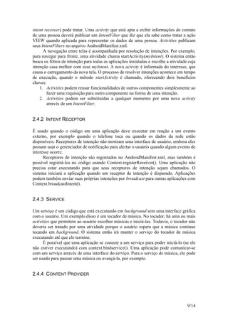 9/14
intent receiver) pode tratar. Uma activity que está apta a exibir informações de contato
de uma pessoa deverá publicar um IntentFilter que diz que ela sabe como tratar a ação
VIEW quando aplicada para representar os dados de uma pessoa. Activities publicam
seus IntentFilters no arquivo AndroidManifest.xml.
A navegação entre telas é acompanhada por resolução de intenções. Por exemplo,
para navegar para frente, uma atividade chama startActivity(myIntent). O sistema então
busca os filtros de intenção para todas as aplicações instaladas e escolhe a atividade cuja
intenção casa melhor com esse myIntent. A nova activity é informada do interesse, que
causa o carregamento da nova tela. O processo de resolver intenções acontece em tempo
de execução, quando o método startActivity é chamado, oferecendo dois benefícios
chaves:
1. Activities podem reusar funcionalidades de outros componentes simplesmente ao
fazer uma requisição para outro componente na forma de uma intenção.
2. Activities podem ser substituídas a qualquer momento por uma nova activity
através de um IntentFilter.
2.4.2 INTENT RECEPTOR
É usado quando o código em uma aplicação deve executar em reação a um evento
externo, por exemplo quando o telefone toca ou quando os dados da rede estão
disponíveis. Receptores de intenção não mostram uma interface de usuário, embora eles
possam usar o gerenciador de notificação para alertar o usuário quando algum evento de
interesse ocorre.
Receptores de intenção são registrados no AndroidManifest.xml, mas também é
possível registrá-los no código usando Context.registerReceiver(). Uma aplicação não
precisa estar executando para que seus receptores de intenção sejam chamados. O
sistema iniciará a aplicação quando um receptor de intenção é disparado. Aplicações
podem também enviar suas próprias intenções por broadcast para outras aplicações com
Context.broadcastIntent().
2.4.3 SERVICE
Um serviço é um código que está executando em background sem uma interface gráfica
com o usuário. Um exemplo disso é um tocador de música. No tocador, há uma ou mais
activities que permitem ao usuário escolher músicas e iniciá-las. Todavia, o tocador não
deveria ser tratado por uma atividade porque o usuário espera que a música continue
tocando em background. O sistema então irá manter o serviço do tocador de música
executando até que ele termine.
É possível que uma aplicação se conecte a um serviço para poder iniciá-lo (se ele
não estiver executando) com context.bindservice(). Uma aplicação pode comunicar-se
com um serviço através de uma interface do serviço. Para o serviço de música, ele pode
ser usado para pausar uma música ou avançá-la, por exemplo.
2.4.4 CONTENT PROVIDER
 