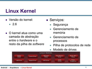 18
Linux Kernel
 Versão do kernel:
 2.6
 O kernel atua como uma
camada de abstração
entre o hardware e o
resto da pilha de software
 Serviços:
 Segurança
 Gerenciamento de
memória
 Gerenciamento de
processos
 Pilha de protocolos de rede
 Modelo de drives
Android → Arquitetura → Linux Kernel
 