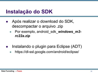22
Instalação do SDK
 Após realizar o download do SDK,
descompactar o arquivo .zip
 Por exemplo, android_sdk_windows_m3-
rc22a.zip
 Instalando o plugin para Eclipse (ADT)
 https://dl-ssl.google.com/android/eclipse/
Data Funneling → Fases
 