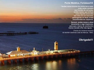 27
Ponte Metálica, Fortaleza/CE
“Verdes mares bravios de minha terra natal,
onde canta a jandaia
nas frondes da carnaúba;
verdes mares, que brilhais
como líquida esmeralda
aos raios do sol nascente,
perlongando as alvas praias
ensombradas de coqueiros.
Serenai, verdes mares e alisai
docemente a vaga impetuosa,
para que o barco do aventureiro
manso resvale à flor das águas. ”
(Trecho do romance Iracema
do escritor cearense José de Alencar, 1865).
Obrigada!!!
 