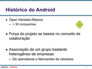 5
Histórico do Android
 Open Handset Alliance
 > 30 companhias
 Força do projeto se baseia no conceito de
colaboração
 Associação de um grupo bastante
heterogêneo de empresas
 De operadoras a fabricantes de celulares
Android → Histórico
 
