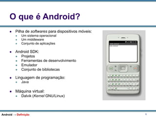 6
O que é Android?
 Pilha de softwares para dispositivos móveis:
 Um sistema operacional
 Um middleware
 Conjunto de aplicações
 Android SDK:
 Projetos
 Ferramentas de desenvolvimento
 Emulador
 Conjunto de bibliotecas
 Linguagem de programação:
 Java
 Máquina virtual:
 Dalvik (Kernel GNU/Linux)
Android → Definição
 