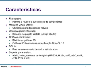 7
Características
 Framewok:
 Permite o reuso e a substituição de componentes
 Máquina virtual Dalvik:
 Otimizada para dispositivos móveis
 Um navegador integrado:
 Baseado no projeto WebKit (código aberto)
 Gráficos otimizados:
 Bibliotecas gráficas 2D
 Gráficos 3D baseado na especificação OpenGL 1.0
 SQLite:
 Para armazenamento de dados estruturados
 Suporte para mídias:
 Aúdio, vídeo, formatos de imagens (MPEG4, H.264, MP3, AAC, AMR,
JPG, PNG e GIF)
Android → Características
 