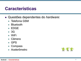 8
Características
 Questões dependentes do hardware:
 Telefonia GSM
 Bluetooth
 EDGE
 3G
 WiFi
 Câmera
 GPS
 Compass
 Acelerômetro
Android → Características
 