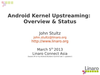 Android Kernel Upstreaming:
Overview & Status
John Stultz
john.stultz@linaro.org
http://www.linaro.org
March 5th
2013
Linaro Connect Asia
(based off of my Android Builders Summit talk + updates!)
 