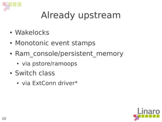 20
Already upstream
● Wakelocks
● Monotonic event stamps
● Ram_console/persistent_memory
● via pstore/ramoops
● Switch class
● via ExtConn driver*
 