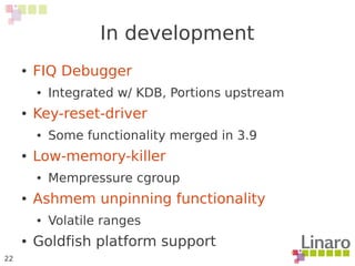 22
In development
● FIQ Debugger
● Integrated w/ KDB, Portions upstream
● Key-reset-driver
● Some functionality merged in 3.9
● Low-memory-killer
● Mempressure cgroup
● Ashmem unpinning functionality
● Volatile ranges
● Goldfish platform support
 
