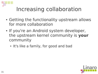 31
Increasing collaboration
● Getting the functionality upstream allows
for more collaboration
● If you're an Android system developer,
the upstream kernel community is your
community
● It's like a family, for good and bad
 