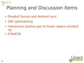 33
Planning and Discussion Items
● Dmabuf fences and Android sync
● ION upstreaming
● Interactive cpufreq gov & Power aware scheduli
ng
● ETM/ETB
 