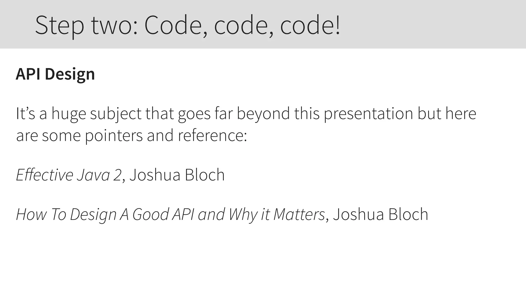 API Design
It’s a huge subject that goes far beyond this presentation but here
are some pointers and reference:
Eﬀective Java 2, Joshua Bloch
How To Design A Good API and Why it Matters, Joshua Bloch
Step two: Code, code, code!
 