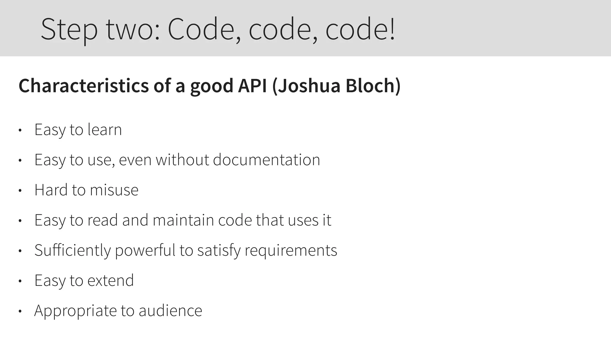 Characteristics of a good API (Joshua Bloch)
• Easy to learn
• Easy to use, even without documentation
• Hard to misuse
• Easy to read and maintain code that uses it
• Suﬀiciently powerful to satisfy requirements
• Easy to extend
• Appropriate to audience
Step two: Code, code, code!
 