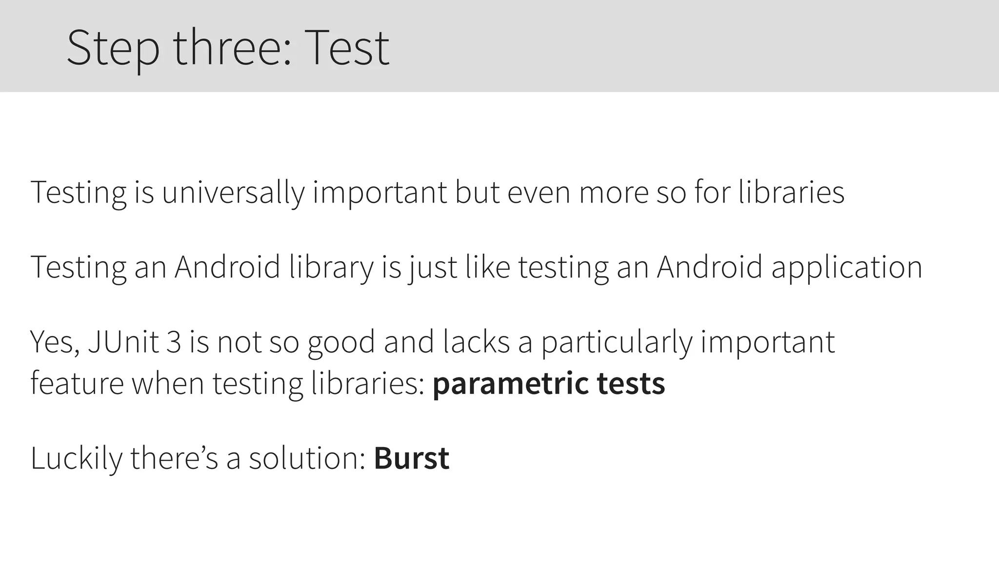 Testing is universally important but even more so for libraries
Testing an Android library is just like testing an Android application
Yes, JUnit 3 is not so good and lacks a particularly important
feature when testing libraries: parametric tests
Luckily there’s a solution: Burst
Step three: Test
 