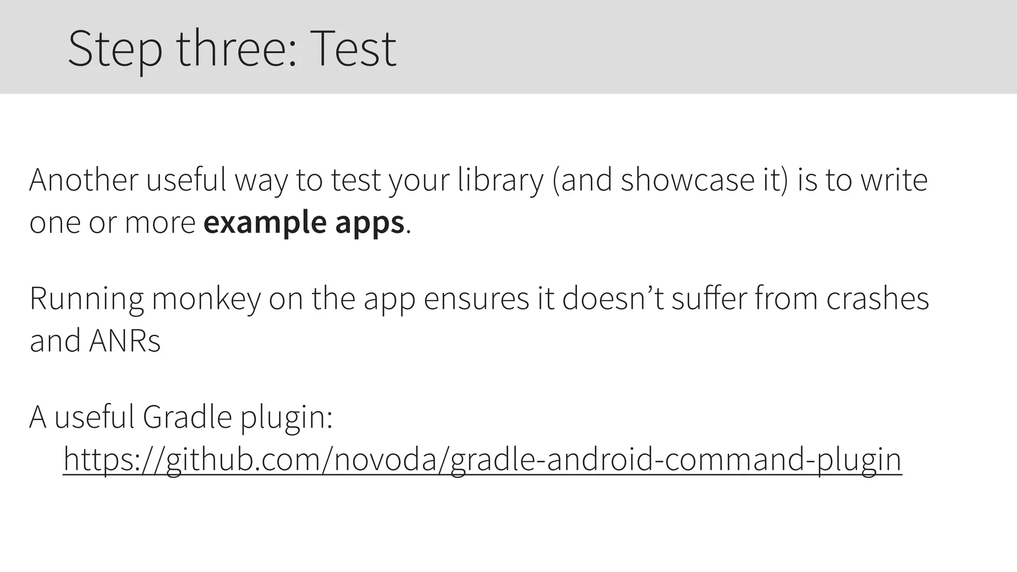 Another useful way to test your library (and showcase it) is to write
one or more example apps.
Running monkey on the app ensures it doesn’t suﬀer from crashes
and ANRs
A useful Gradle plugin: 
https://github.com/novoda/gradle-android-command-plugin
Step three: Test
 