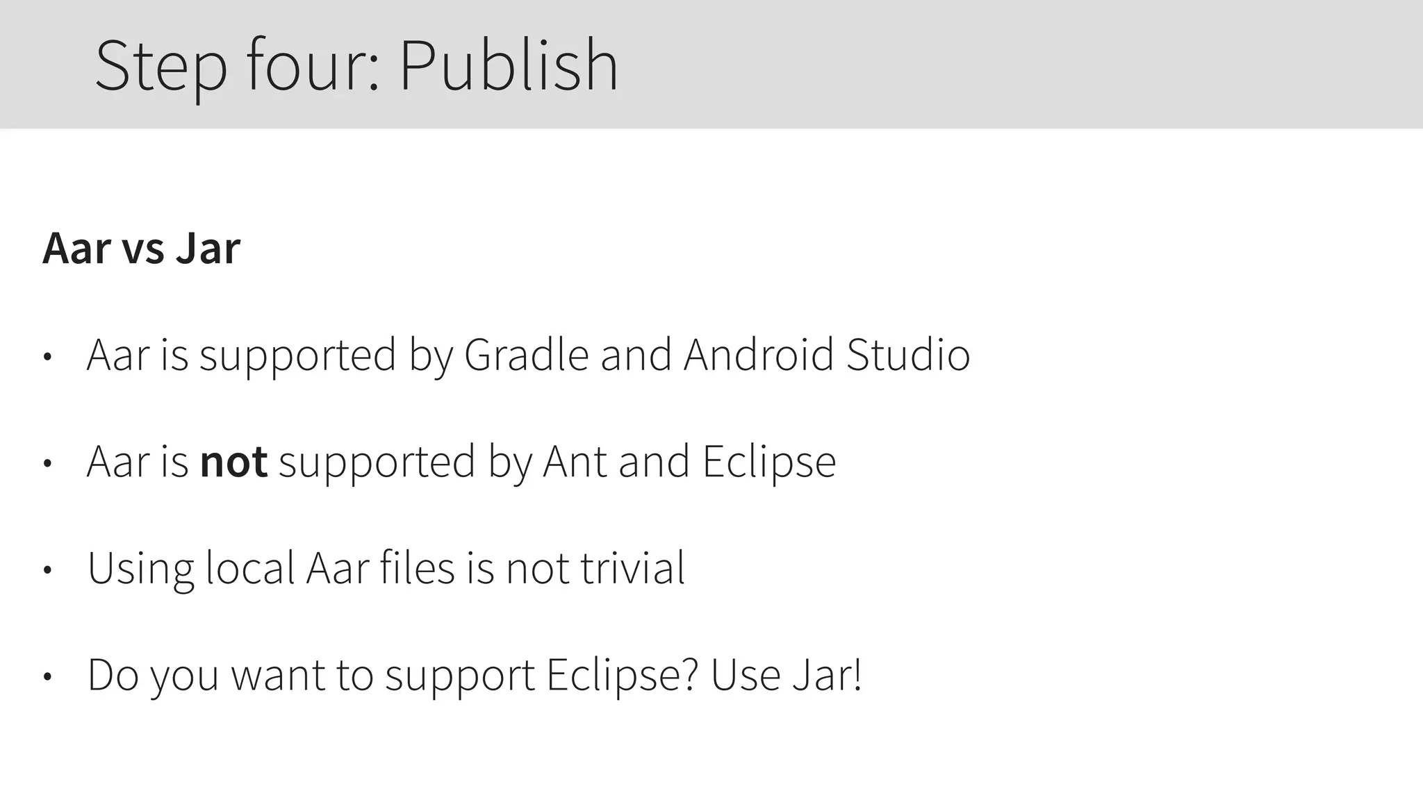 Aar vs Jar
• Aar is supported by Gradle and Android Studio
• Aar is not supported by Ant and Eclipse
• Using local Aar files is not trivial
• Do you want to support Eclipse? Use Jar!
Step four: Publish
 