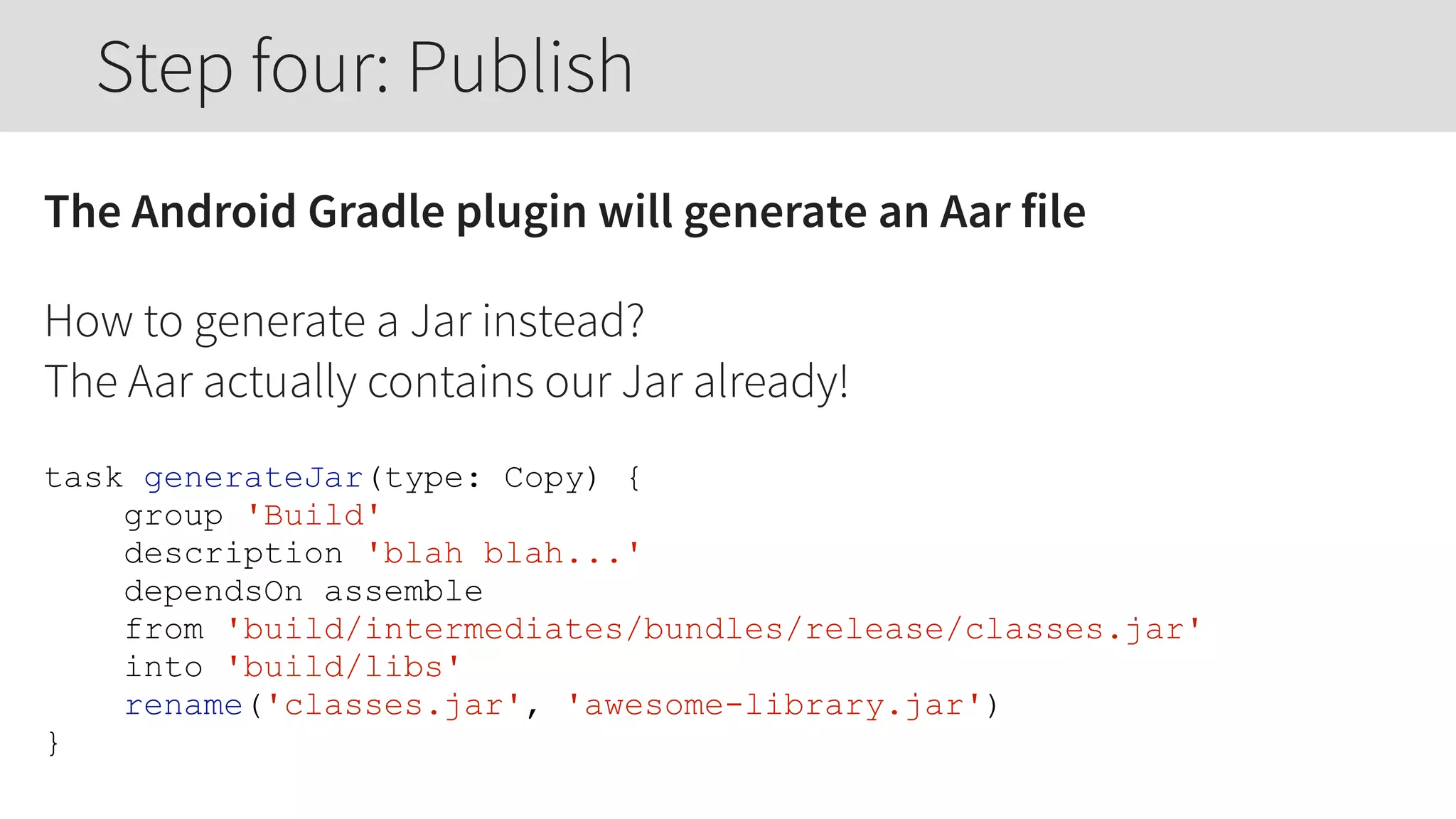 The Android Gradle plugin will generate an Aar file
How to generate a Jar instead? 
The Aar actually contains our Jar already!
task generateJar(type: Copy) {
group 'Build'
description 'blah blah...'
dependsOn assemble
from 'build/intermediates/bundles/release/classes.jar'
into 'build/libs'
rename('classes.jar', 'awesome-library.jar')
}
Step four: Publish
 