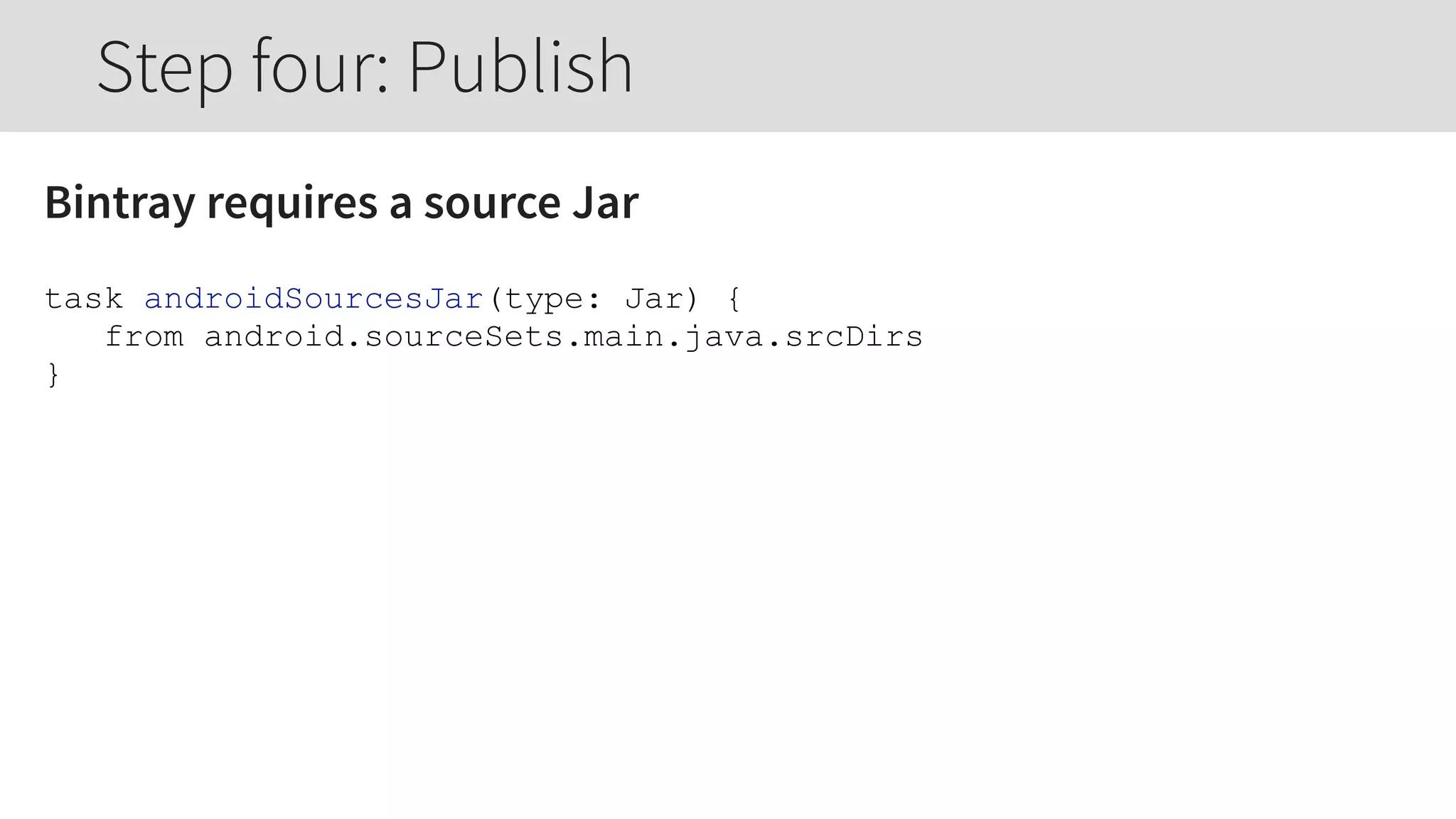 Bintray requires a source Jar
task androidSourcesJar(type: Jar) {
from android.sourceSets.main.java.srcDirs
}
Step four: Publish
 