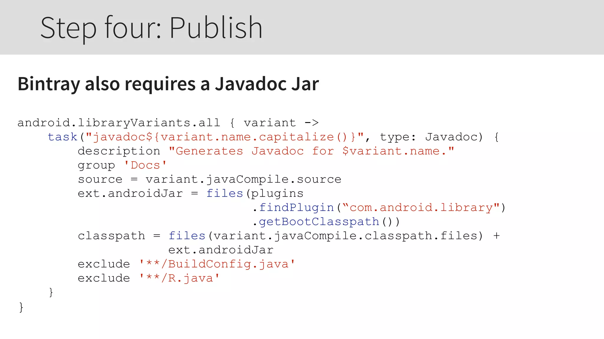 Bintray also requires a Javadoc Jar
android.libraryVariants.all { variant ->
task("javadoc${variant.name.capitalize()}", type: Javadoc) {
description "Generates Javadoc for $variant.name."
group 'Docs'
source = variant.javaCompile.source
ext.androidJar = files(plugins
.findPlugin(“com.android.library")
.getBootClasspath())
classpath = files(variant.javaCompile.classpath.files) +
ext.androidJar
exclude '**/BuildConfig.java'
exclude '**/R.java'
}
}
Step four: Publish
 