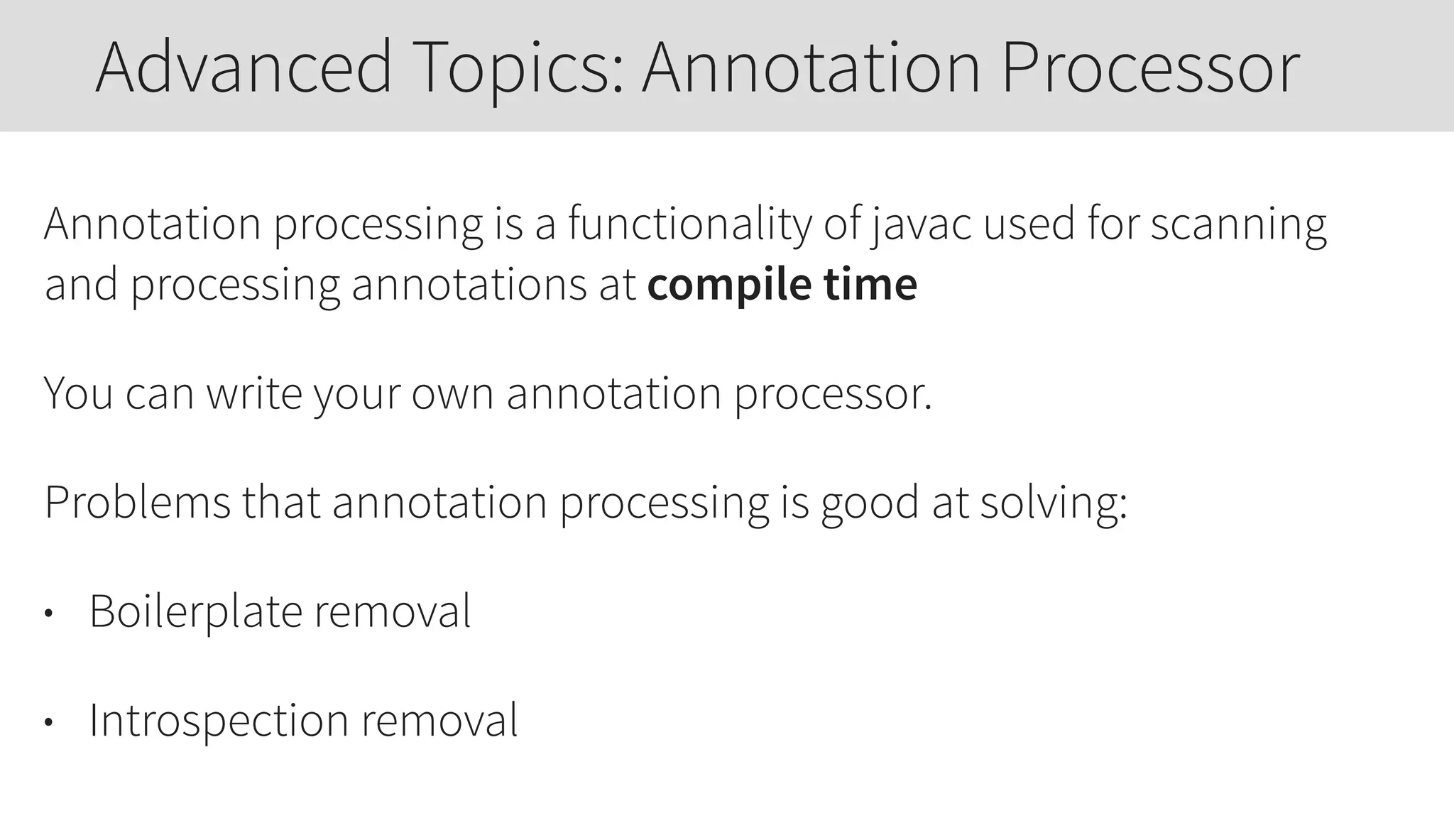 Annotation processing is a functionality of javac used for scanning
and processing annotations at compile time
You can write your own annotation processor.
Problems that annotation processing is good at solving:
• Boilerplate removal
• Introspection removal
Advanced Topics: Annotation Processor
 